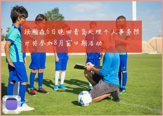 杨瀚森6日晚回青岛处理个人事务预计将参加8月窗口期活动