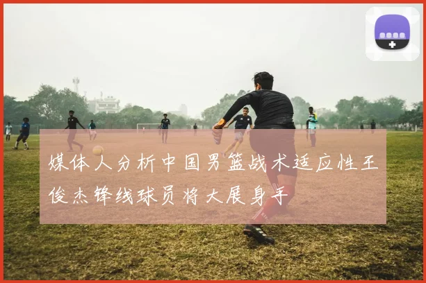 媒体人分析中国男篮战术适应性王俊杰锋线球员将大展身手