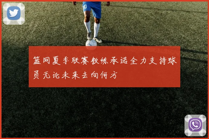 篮网夏季联赛教练承诺全力支持球员无论未来去向何方