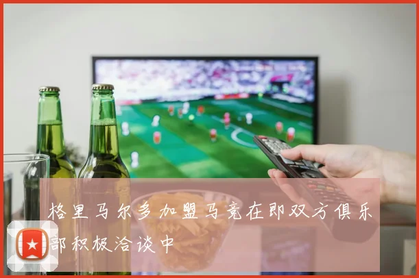 格里马尔多加盟马竞在即双方俱乐部积极洽谈中