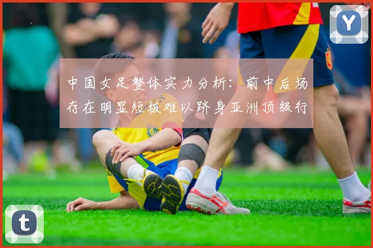 中国女足整体实力分析：前中后场存在明显短板难以跻身亚洲顶级行列